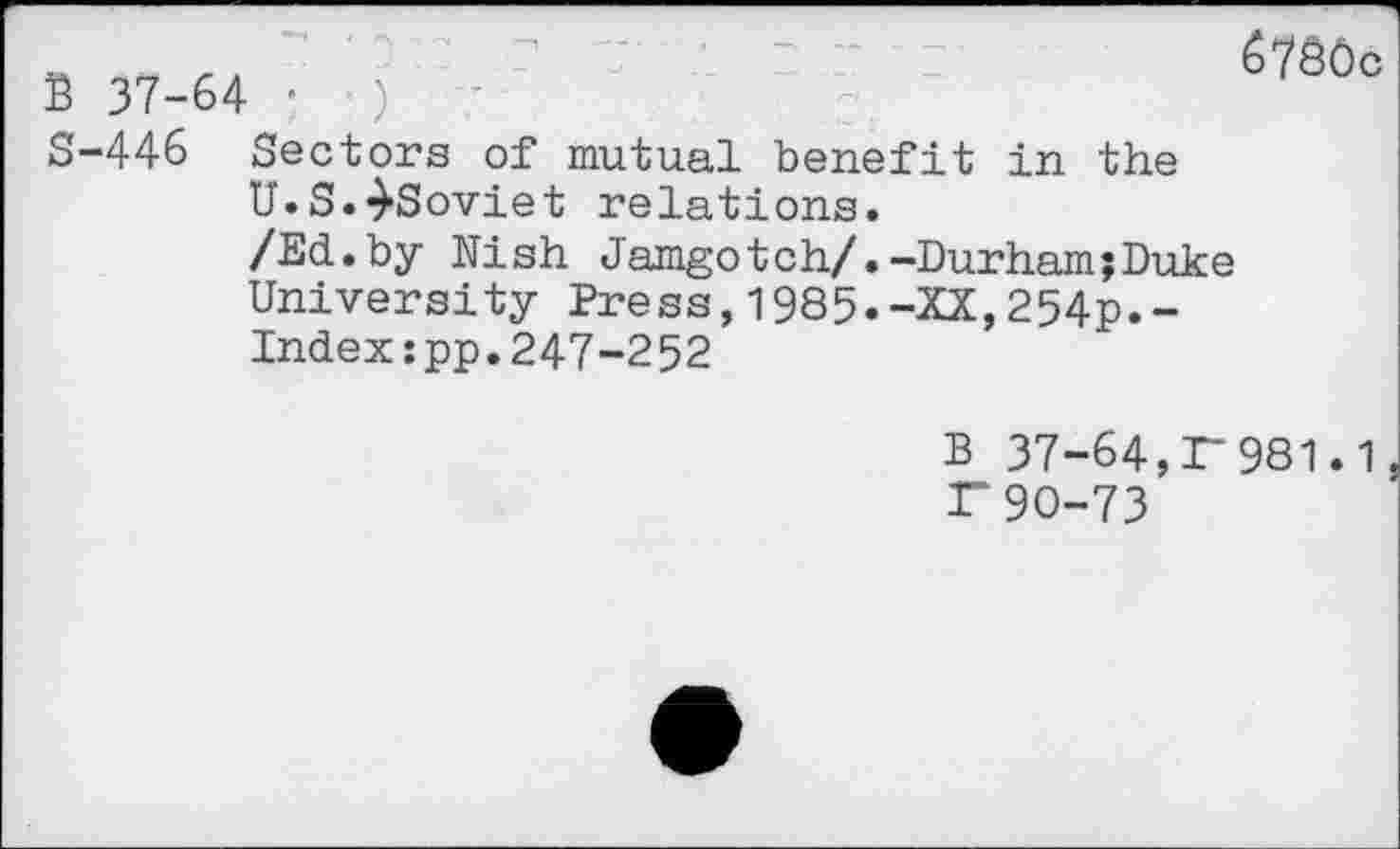 ﻿B 37-64 '
S-446 Sectors of mutual benefit in the U.S.-^Soviet relations.
6780c
/Ed.by Nish Jamgotch/.-Durham;Duke University Press,1985.-XX,254p.-Indexspp.247-252
B 37-64,r981.1, r90-73